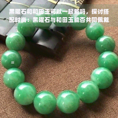 黑曜石和和田玉可以一起戴吗，探讨搭配时尚：黑曜石与和田玉能否共同佩戴？